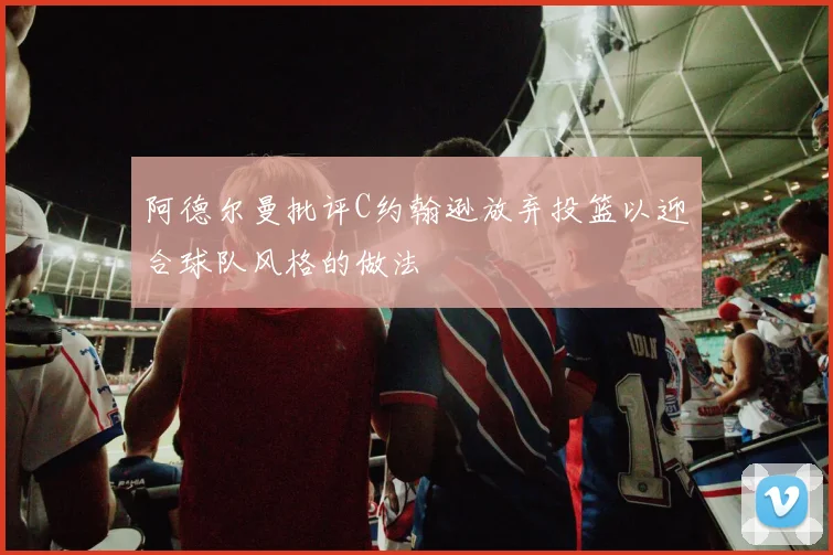 阿德尔曼批评C约翰逊放弃投篮以迎合球队风格的做法