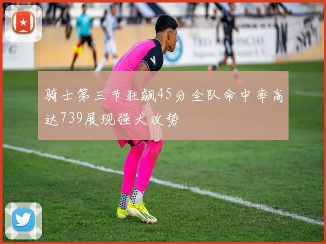 骑士第三节狂飙45分全队命中率高达739展现强大攻势
