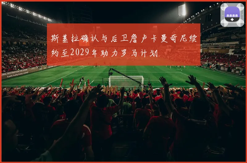 斯基拉确认与后卫詹卢卡曼奇尼续约至2029年助力罗马计划