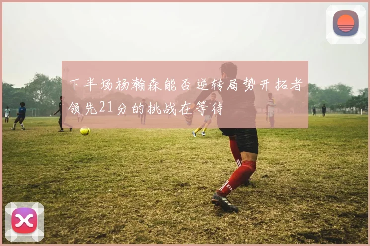 下半场杨瀚森能否逆转局势开拓者领先21分的挑战在等待