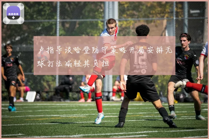 卢指导谈哈登防守策略开局安排无球打法减轻其负担