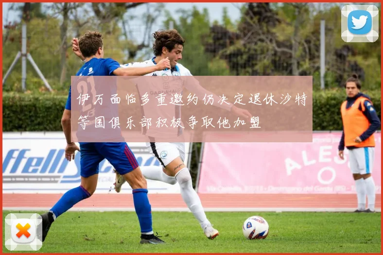 伊万面临多重邀约仍决定退休沙特等国俱乐部积极争取他加盟