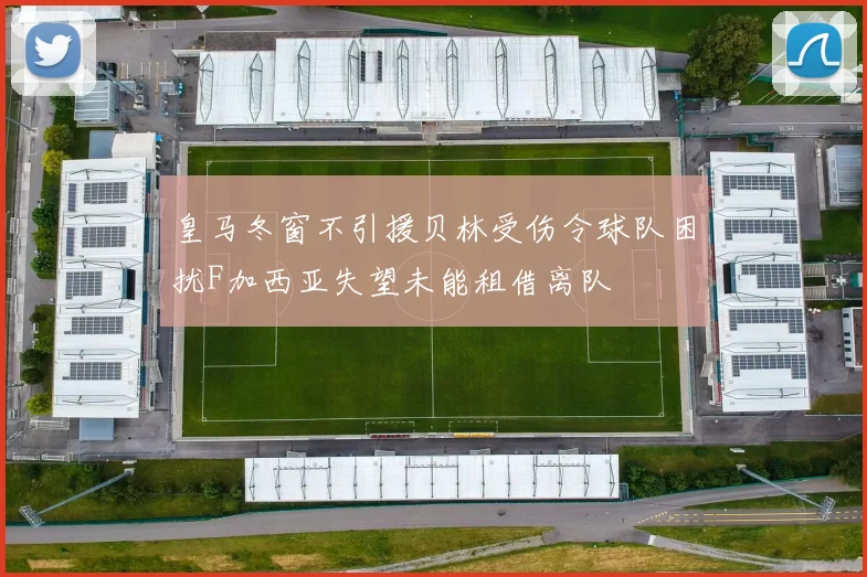 皇马冬窗不引援贝林受伤令球队困扰F加西亚失望未能租借离队
