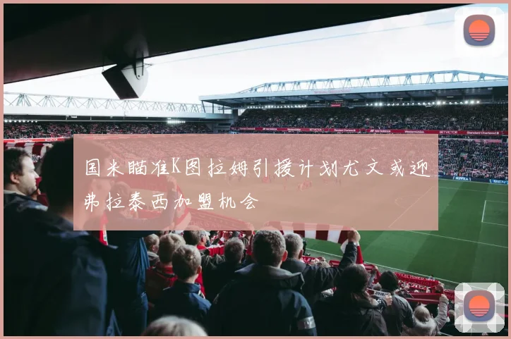 国米瞄准K图拉姆引援计划尤文或迎弗拉泰西加盟机会