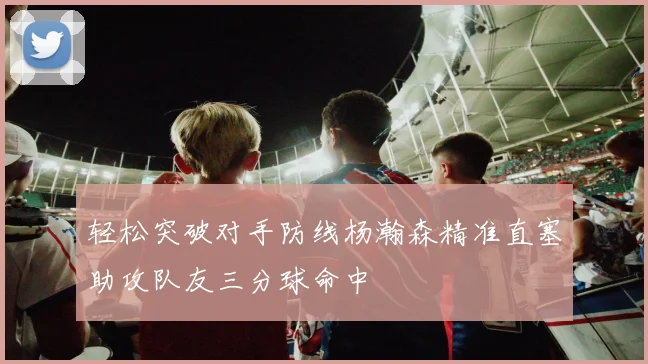 轻松突破对手防线杨瀚森精准直塞助攻队友三分球命中