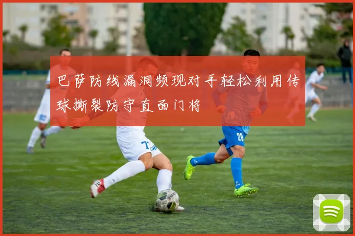 巴萨防线漏洞频现对手轻松利用传球撕裂防守直面门将