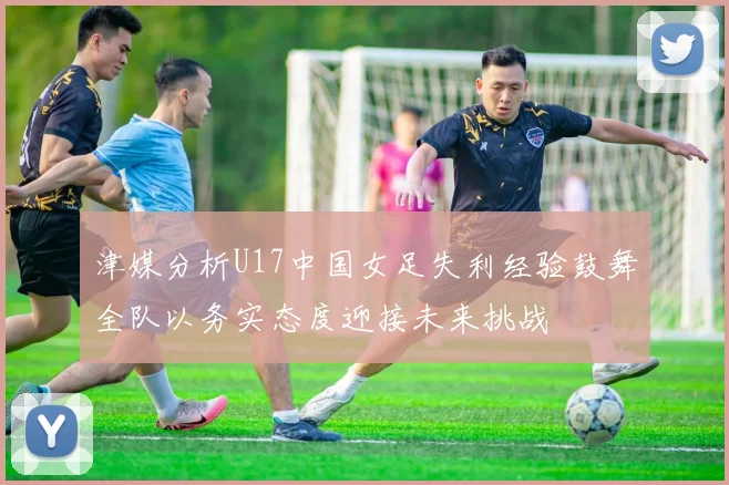 津媒分析U17中国女足失利经验鼓舞全队以务实态度迎接未来挑战