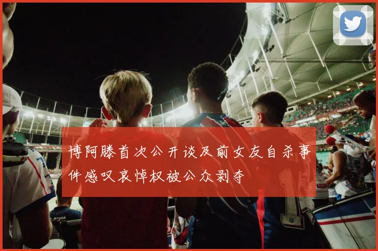 博阿滕首次公开谈及前女友自杀事件感叹哀悼权被公众剥夺