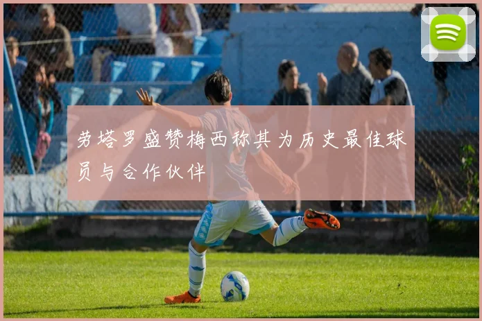 劳塔罗盛赞梅西称其为历史最佳球员与合作伙伴