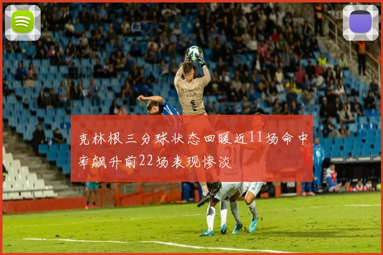 克林根三分球状态回暖近11场命中率飙升前22场表现惨淡