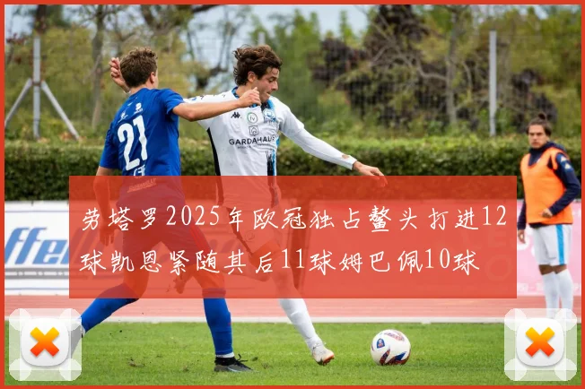 劳塔罗2025年欧冠独占鳌头打进12球凯恩紧随其后11球姆巴佩10球