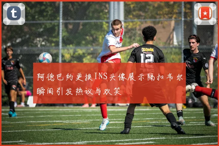 阿德巴约更换INS头像展示隔扣韦尔瞬间引发热议与欢笑