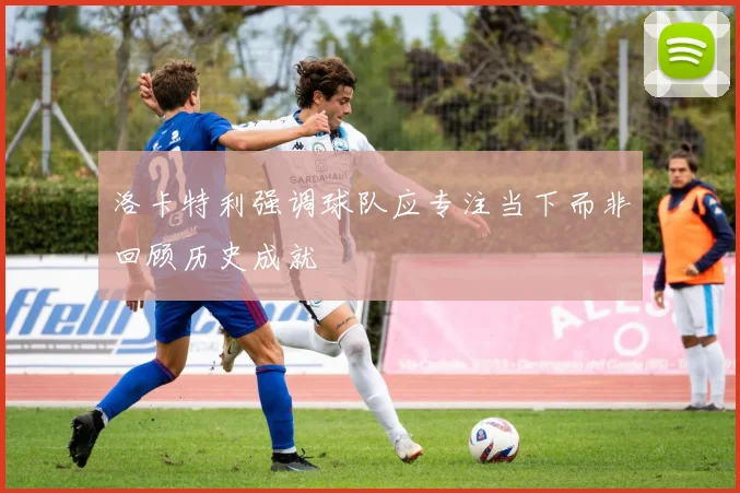 洛卡特利强调球队应专注当下而非回顾历史成就