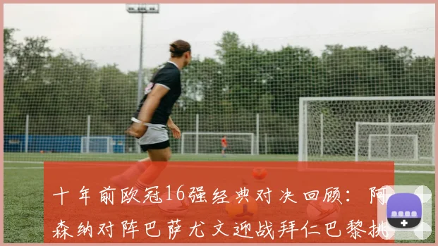 十年前欧冠16强经典对决回顾：阿森纳对阵巴萨尤文迎战拜仁巴黎挑战切尔西