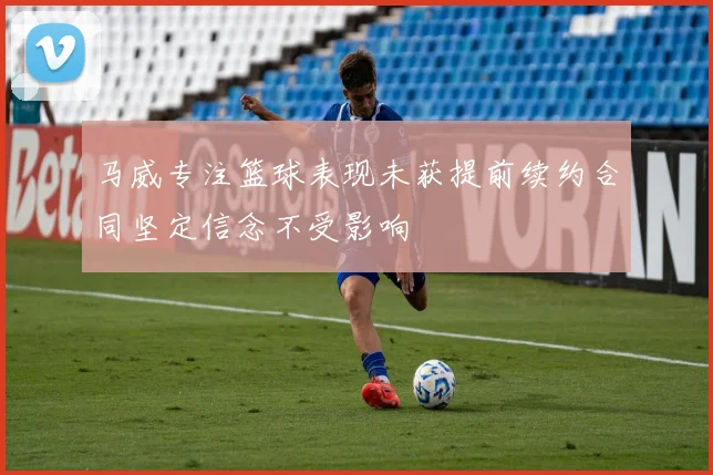 马威专注篮球表现未获提前续约合同坚定信念不受影响