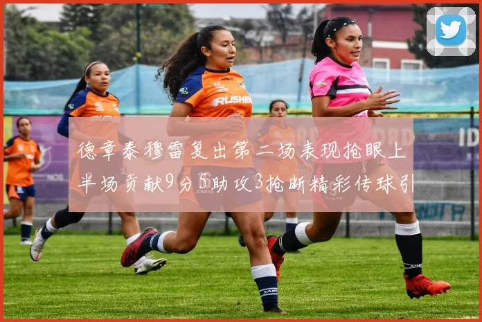 德章泰穆雷复出第二场表现抢眼上半场贡献9分5助攻3抢断精彩传球引关注