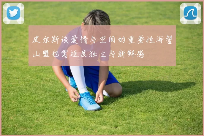 皮尔斯谈爱情与空间的重要性海誓山盟也需适度独立与新鲜感
