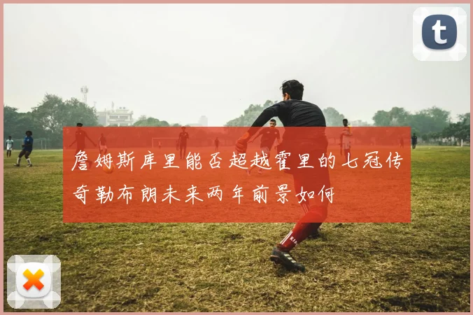 詹姆斯库里能否超越霍里的七冠传奇勒布朗未来两年前景如何