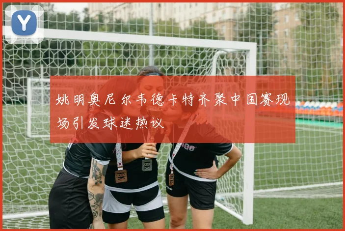 姚明奥尼尔韦德卡特齐聚中国赛现场引发球迷热议