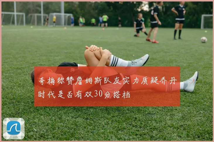 夸梅称赞詹姆斯队友实力质疑乔丹时代是否有双30分搭档