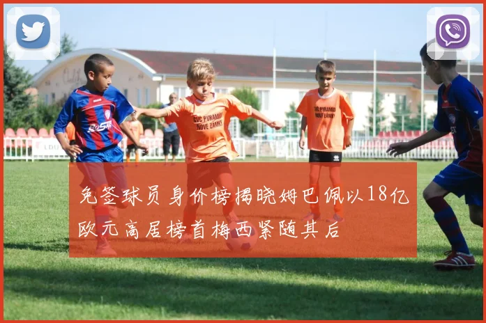 免签球员身价榜揭晓姆巴佩以18亿欧元高居榜首梅西紧随其后
