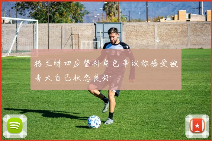 格兰特回应替补角色争议称感受被夸大自己状态良好