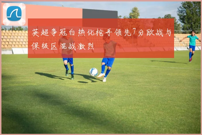 英超争冠白热化枪手领先7分欧战与保级区混战激烈