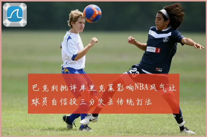 巴克利批评库里克莱影响NBA风气让球员自信投三分失去传统打法