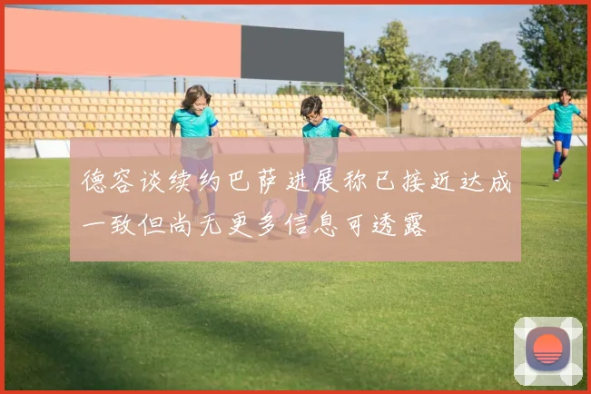 德容谈续约巴萨进展称已接近达成一致但尚无更多信息可透露