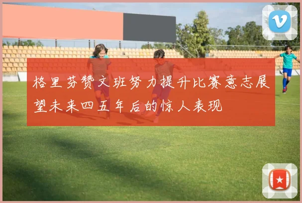 格里芬赞文班努力提升比赛意志展望未来四五年后的惊人表现