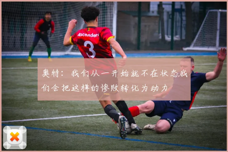 奥特：我们从一开始就不在状态我们会把这样的惨败转化为动力