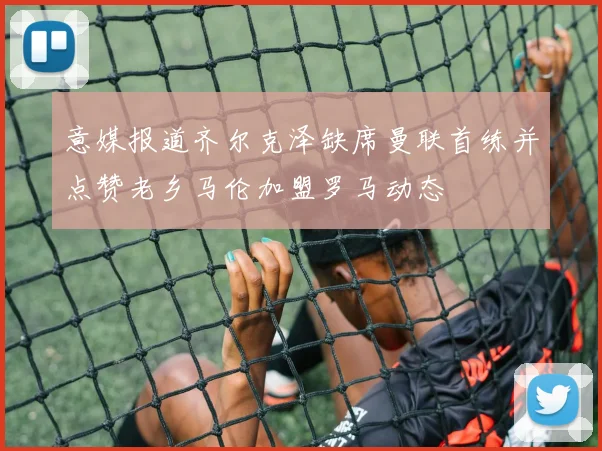 意媒报道齐尔克泽缺席曼联首练并点赞老乡马伦加盟罗马动态