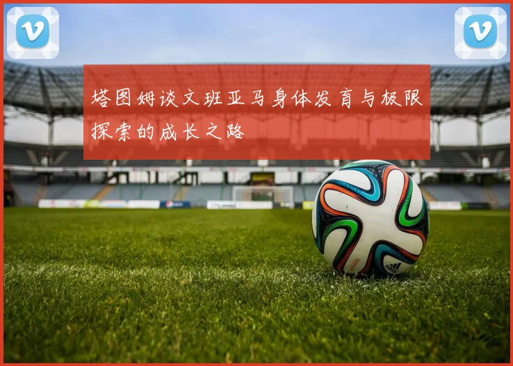 塔图姆谈文班亚马身体发育与极限探索的成长之路