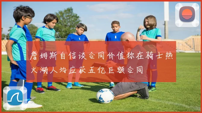 詹姆斯自信谈合同价值称在骑士热火湖人均应获五亿巨额合同