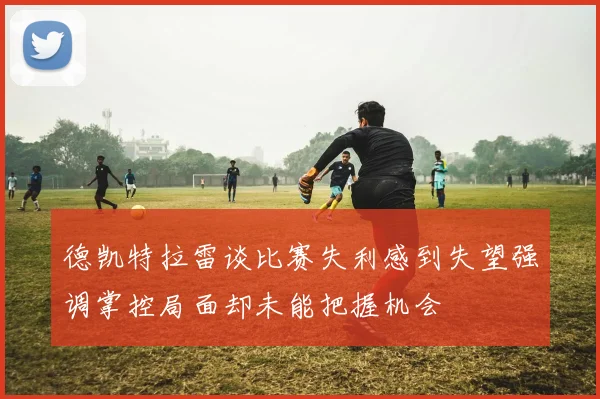 德凯特拉雷谈比赛失利感到失望强调掌控局面却未能把握机会