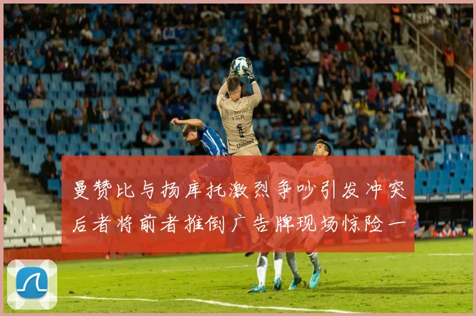 曼赞比与扬库托激烈争吵引发冲突后者将前者推倒广告牌现场惊险一幕
